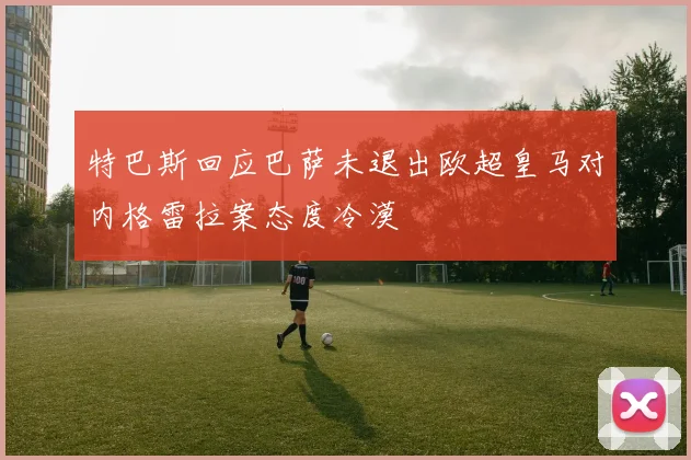 特巴斯回应巴萨未退出欧超皇马对内格雷拉案态度冷漠