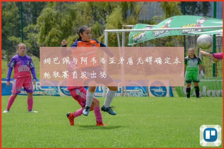 姆巴佩与阿韦洛亚矛盾无碍确定本轮联赛首发出场