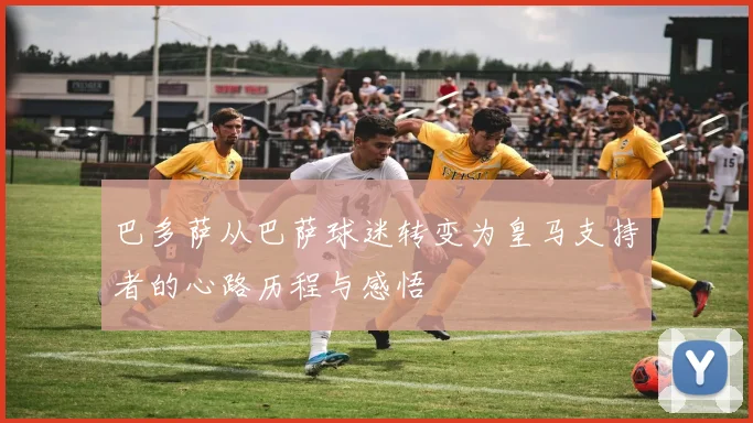 巴多萨从巴萨球迷转变为皇马支持者的心路历程与感悟