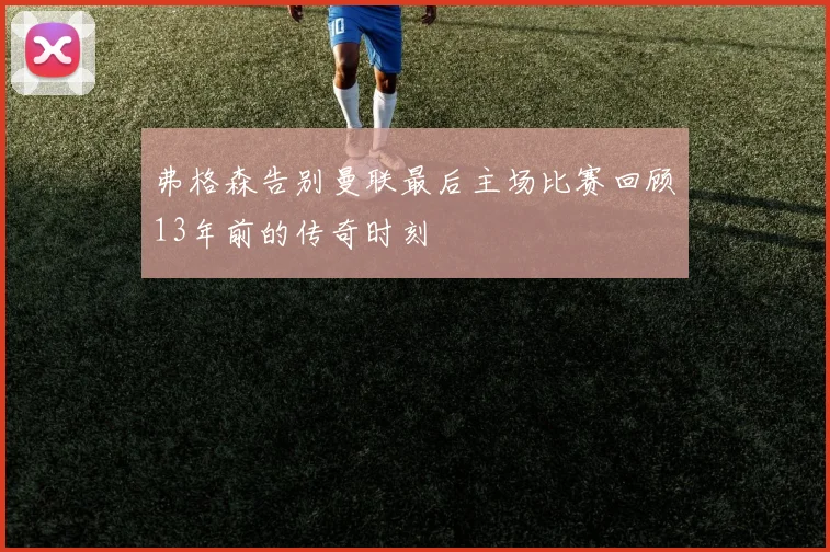 弗格森告别曼联最后主场比赛回顾13年前的传奇时刻