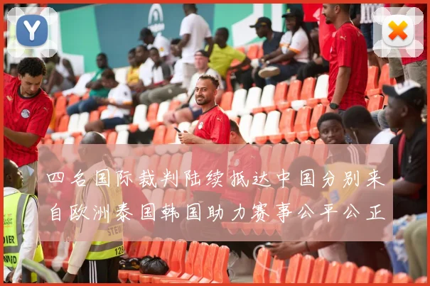 四名国际裁判陆续抵达中国分别来自欧洲泰国韩国助力赛事公平公正