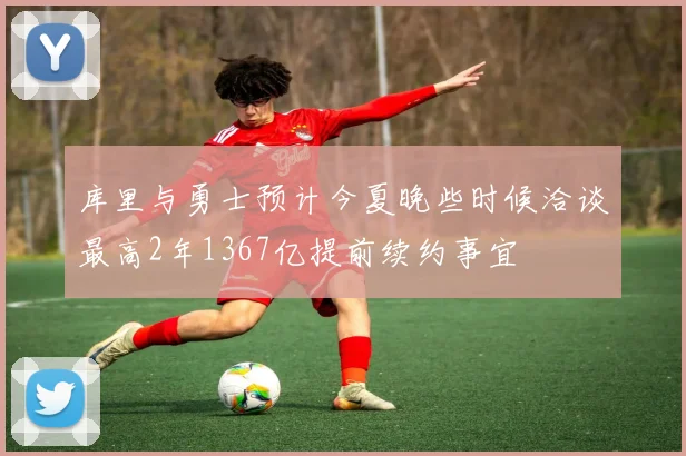 库里与勇士预计今夏晚些时候洽谈最高2年1367亿提前续约事宜