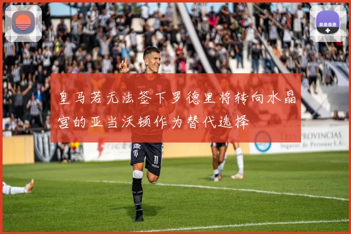 皇马若无法签下罗德里将转向水晶宫的亚当沃顿作为替代选择