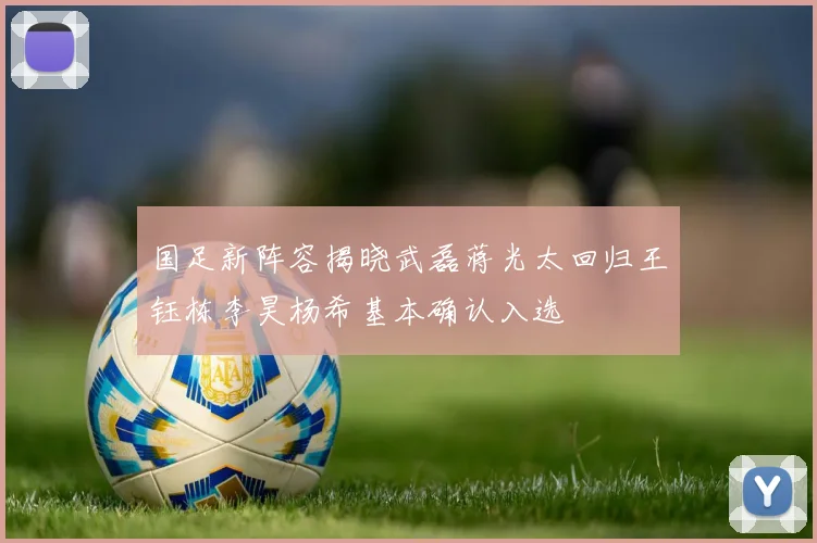 国足新阵容揭晓武磊蒋光太回归王钰栋李昊杨希基本确认入选